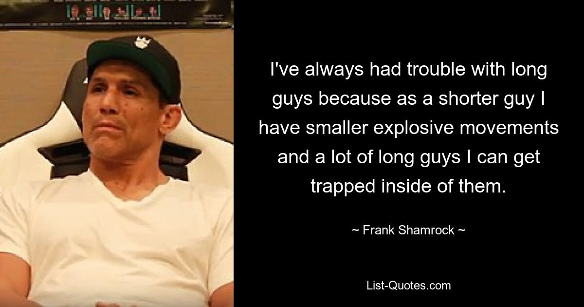 I've always had trouble with long guys because as a shorter guy I have smaller explosive movements and a lot of long guys I can get trapped inside of them. — © Frank Shamrock