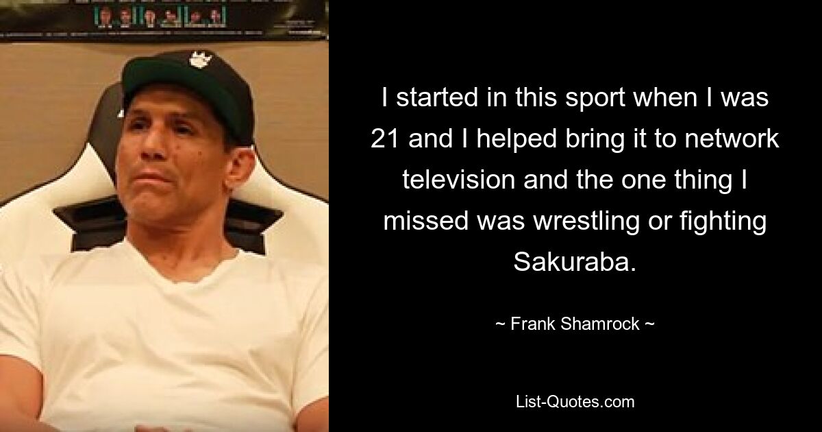 I started in this sport when I was 21 and I helped bring it to network television and the one thing I missed was wrestling or fighting Sakuraba. — © Frank Shamrock