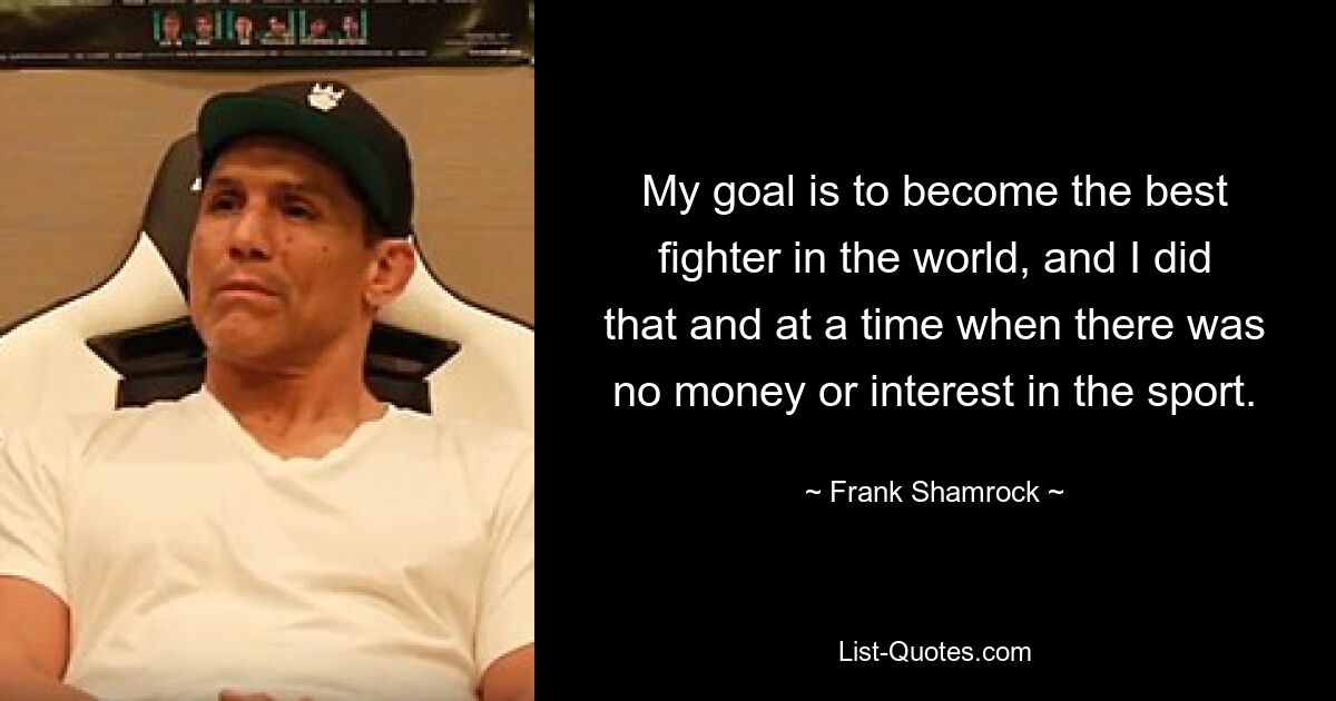 My goal is to become the best fighter in the world, and I did that and at a time when there was no money or interest in the sport. — © Frank Shamrock