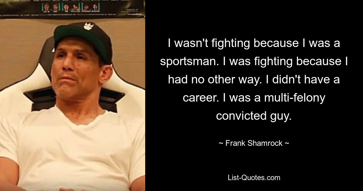 I wasn't fighting because I was a sportsman. I was fighting because I had no other way. I didn't have a career. I was a multi-felony convicted guy. — © Frank Shamrock