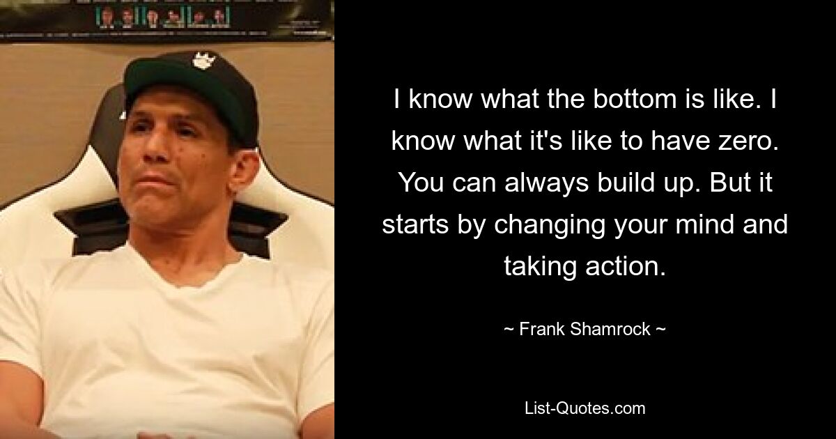 I know what the bottom is like. I know what it's like to have zero. You can always build up. But it starts by changing your mind and taking action. — © Frank Shamrock