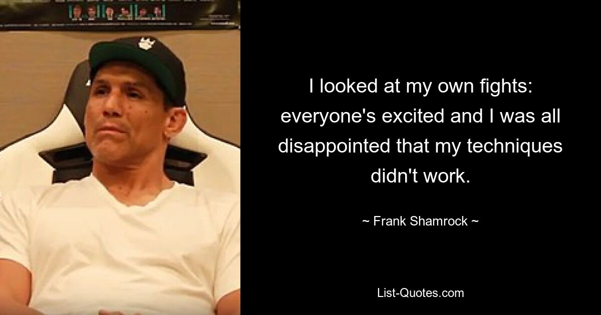 I looked at my own fights: everyone's excited and I was all disappointed that my techniques didn't work. — © Frank Shamrock