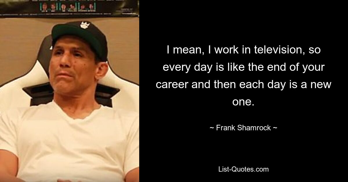 I mean, I work in television, so every day is like the end of your career and then each day is a new one. — © Frank Shamrock