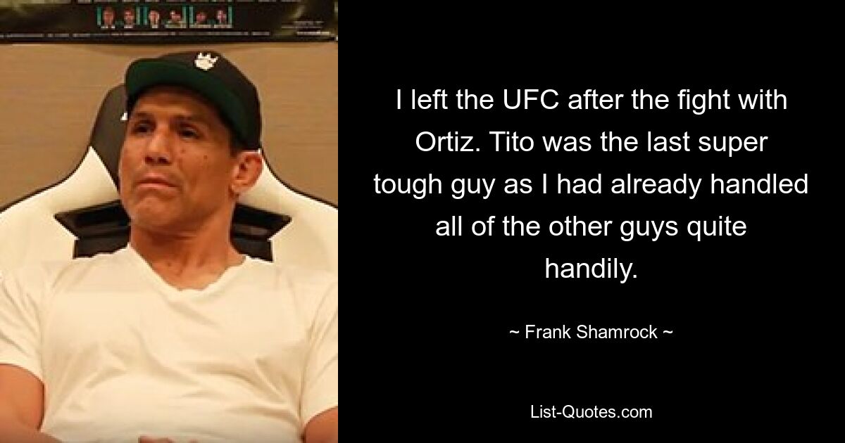 I left the UFC after the fight with Ortiz. Tito was the last super tough guy as I had already handled all of the other guys quite handily. — © Frank Shamrock