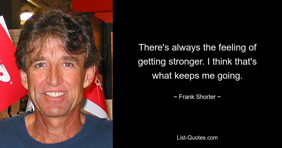 There's always the feeling of getting stronger. I think that's what keeps me going. — © Frank Shorter