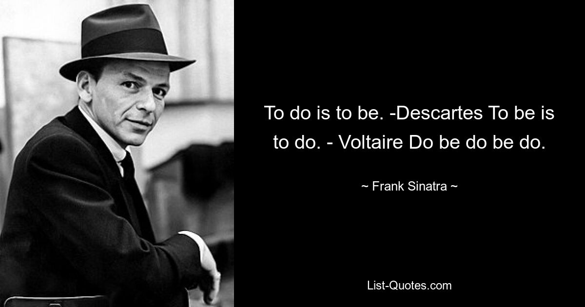 To do is to be. -Descartes To be is to do. - Voltaire Do be do be do. — © Frank Sinatra