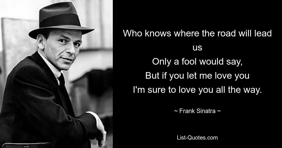 Who knows where the road will lead us
Only a fool would say,
But if you let me love you
I'm sure to love you all the way. — © Frank Sinatra