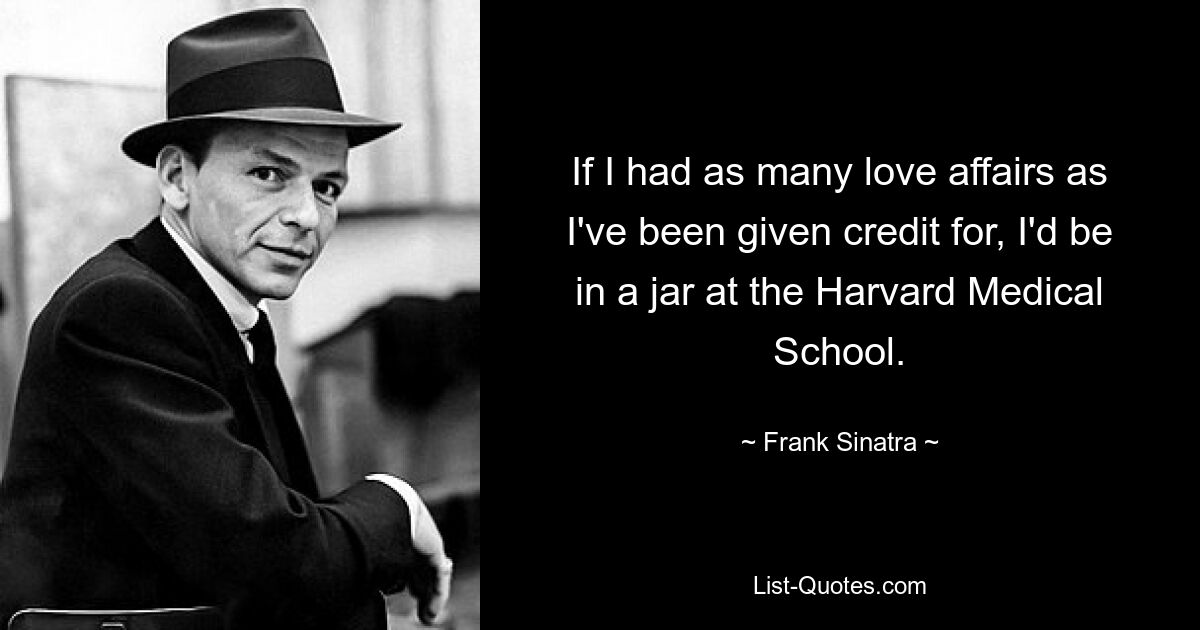 If I had as many love affairs as I've been given credit for, I'd be in a jar at the Harvard Medical School. — © Frank Sinatra