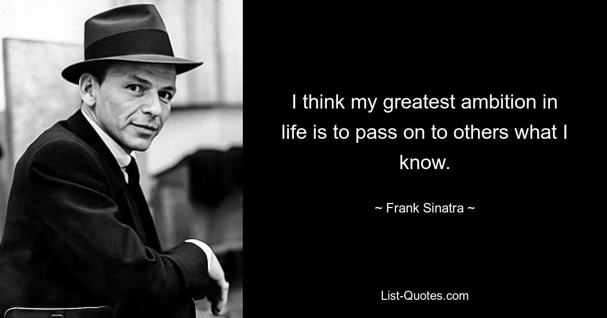 I think my greatest ambition in life is to pass on to others what I know. — © Frank Sinatra