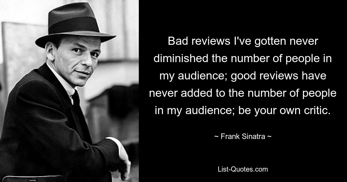 Bad reviews I've gotten never diminished the number of people in my audience; good reviews have never added to the number of people in my audience; be your own critic. — © Frank Sinatra