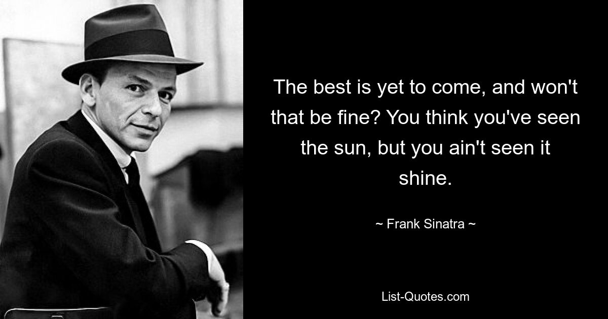 The best is yet to come, and won't that be fine? You think you've seen the sun, but you ain't seen it shine. — © Frank Sinatra