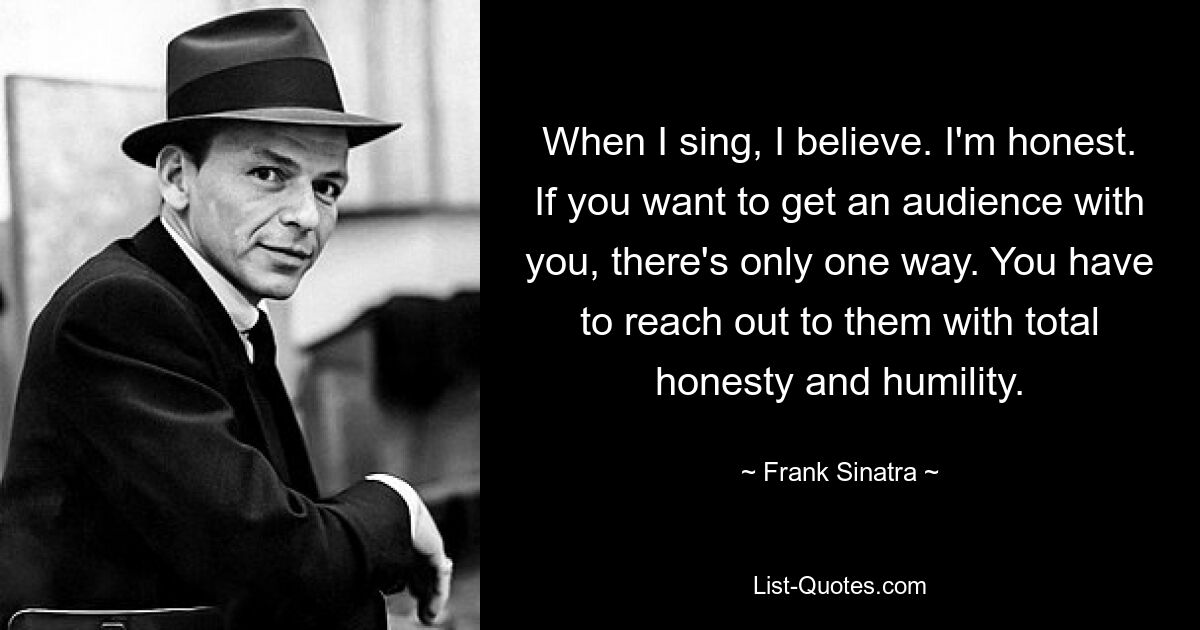 When I sing, I believe. I'm honest. If you want to get an audience with you, there's only one way. You have to reach out to them with total honesty and humility. — © Frank Sinatra