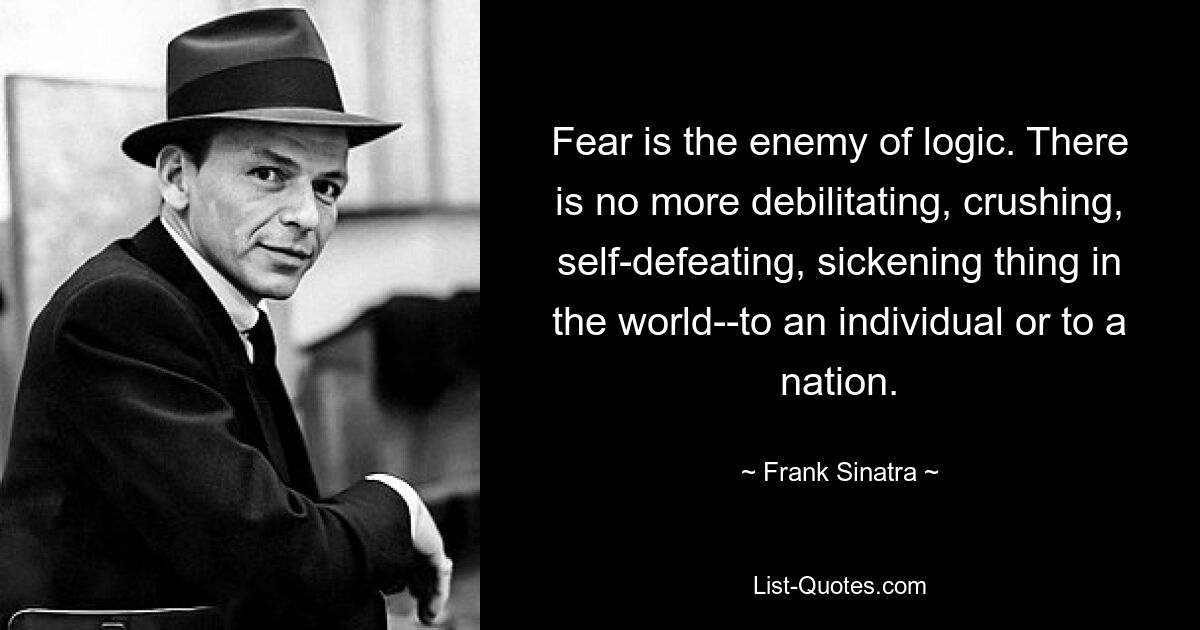 Fear is the enemy of logic. There is no more debilitating, crushing, self-defeating, sickening thing in the world--to an individual or to a nation. — © Frank Sinatra