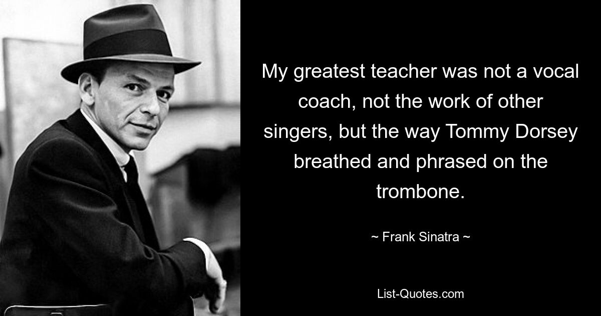 My greatest teacher was not a vocal coach, not the work of other singers, but the way Tommy Dorsey breathed and phrased on the trombone. — © Frank Sinatra