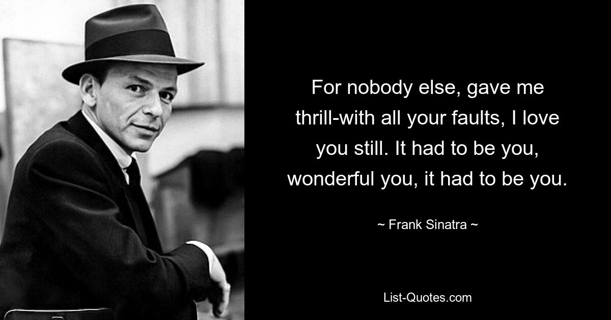 For nobody else, gave me thrill-with all your faults, I love you still. It had to be you, wonderful you, it had to be you. — © Frank Sinatra