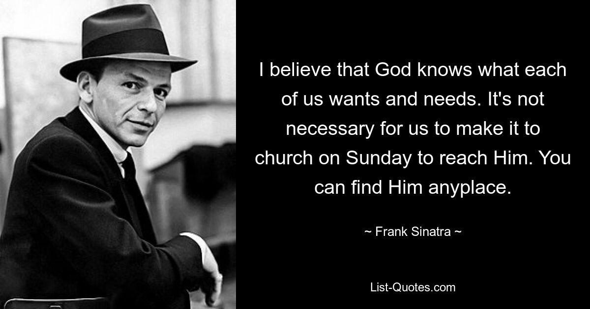 I believe that God knows what each of us wants and needs. It's not necessary for us to make it to church on Sunday to reach Him. You can find Him anyplace. — © Frank Sinatra