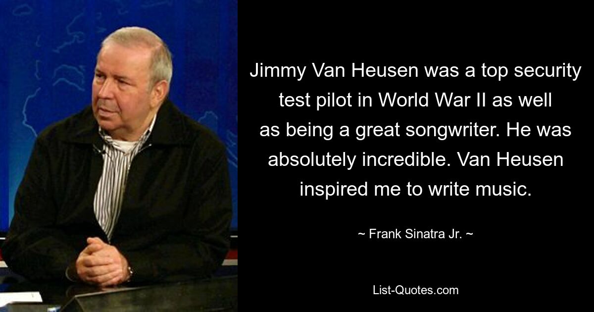 Jimmy Van Heusen was a top security test pilot in World War II as well as being a great songwriter. He was absolutely incredible. Van Heusen inspired me to write music. — © Frank Sinatra Jr.