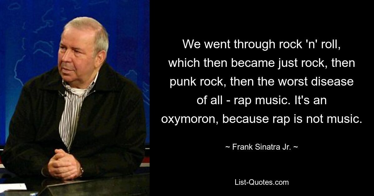 We went through rock 'n' roll, which then became just rock, then punk rock, then the worst disease of all - rap music. It's an oxymoron, because rap is not music. — © Frank Sinatra Jr.