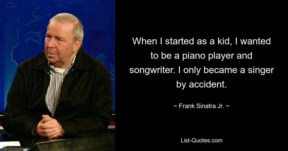 When I started as a kid, I wanted to be a piano player and songwriter. I only became a singer by accident. — © Frank Sinatra Jr.