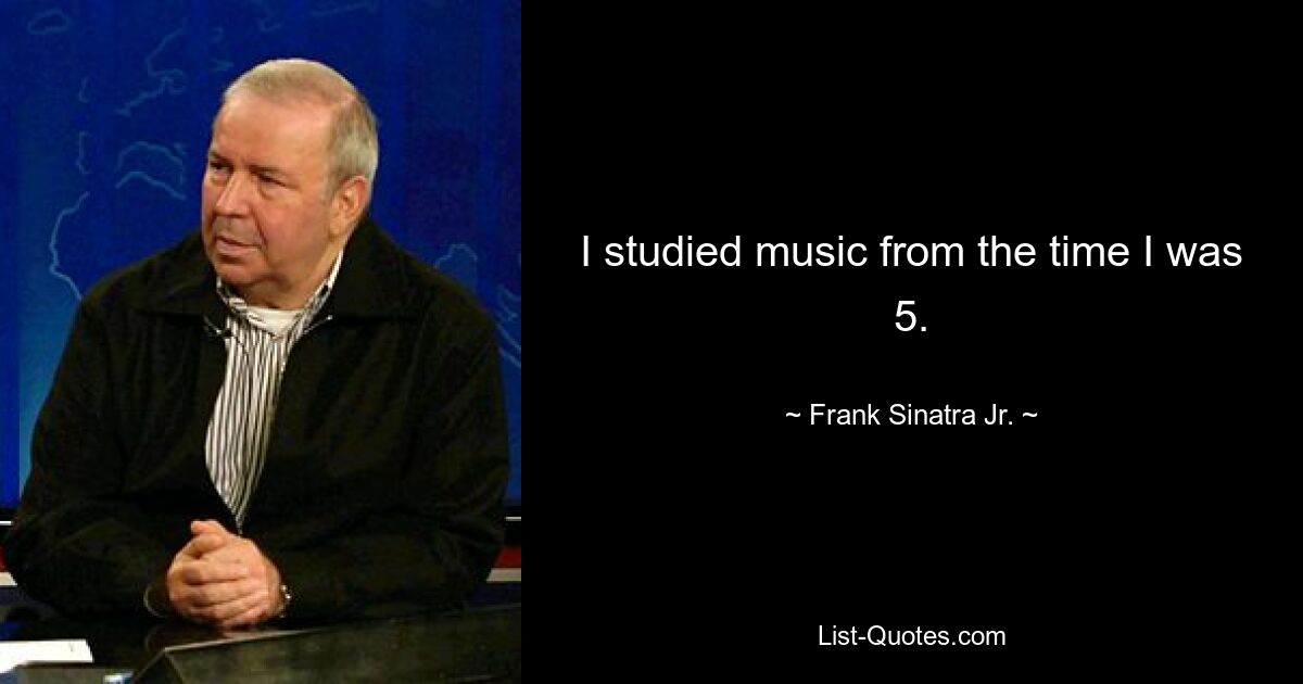 I studied music from the time I was 5. — © Frank Sinatra Jr.