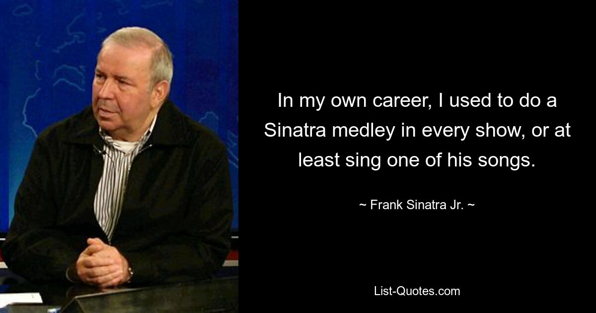 In my own career, I used to do a Sinatra medley in every show, or at least sing one of his songs. — © Frank Sinatra Jr.