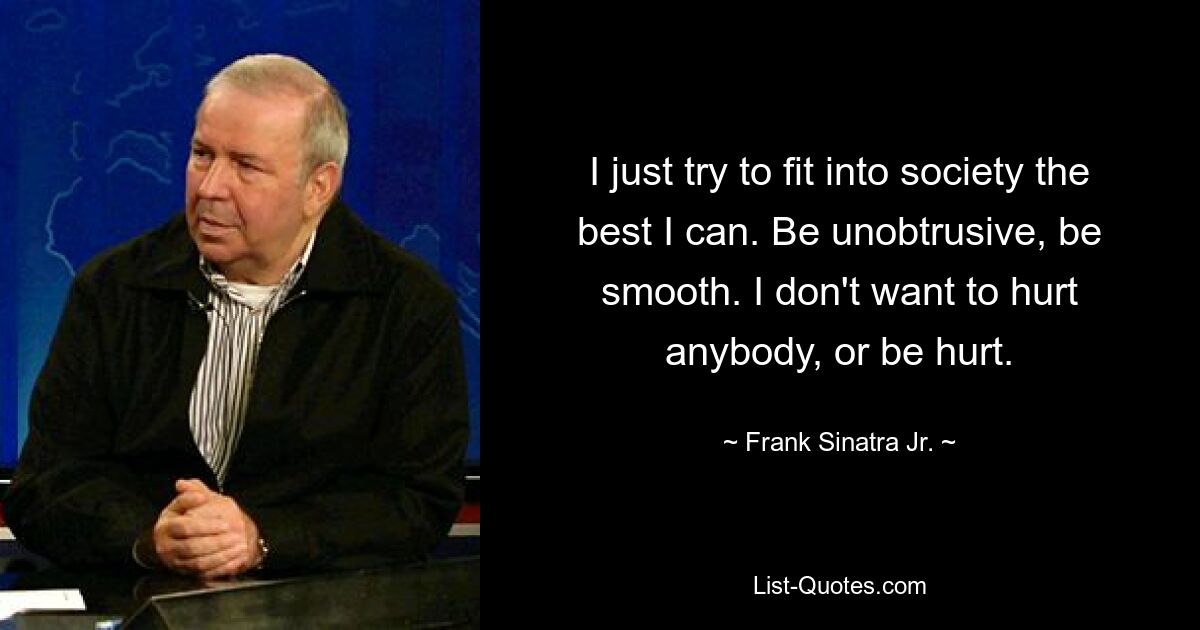 I just try to fit into society the best I can. Be unobtrusive, be smooth. I don't want to hurt anybody, or be hurt. — © Frank Sinatra Jr.