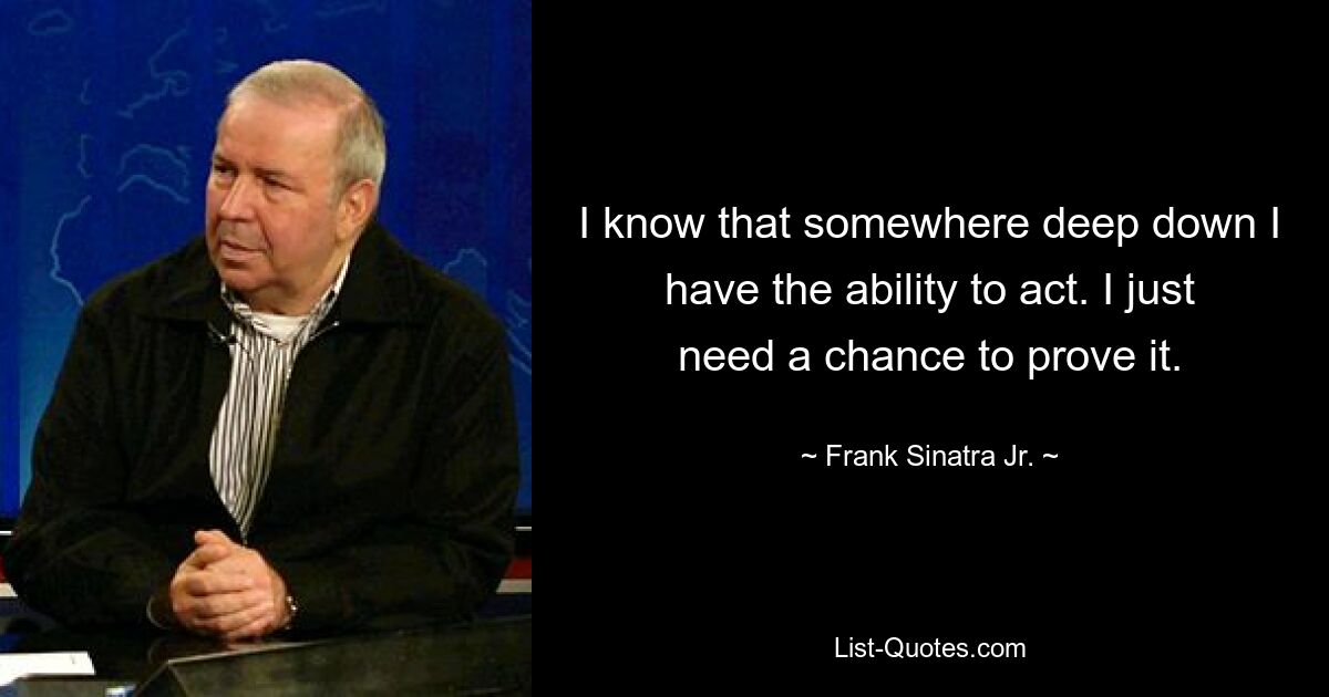 I know that somewhere deep down I have the ability to act. I just need a chance to prove it. — © Frank Sinatra Jr.