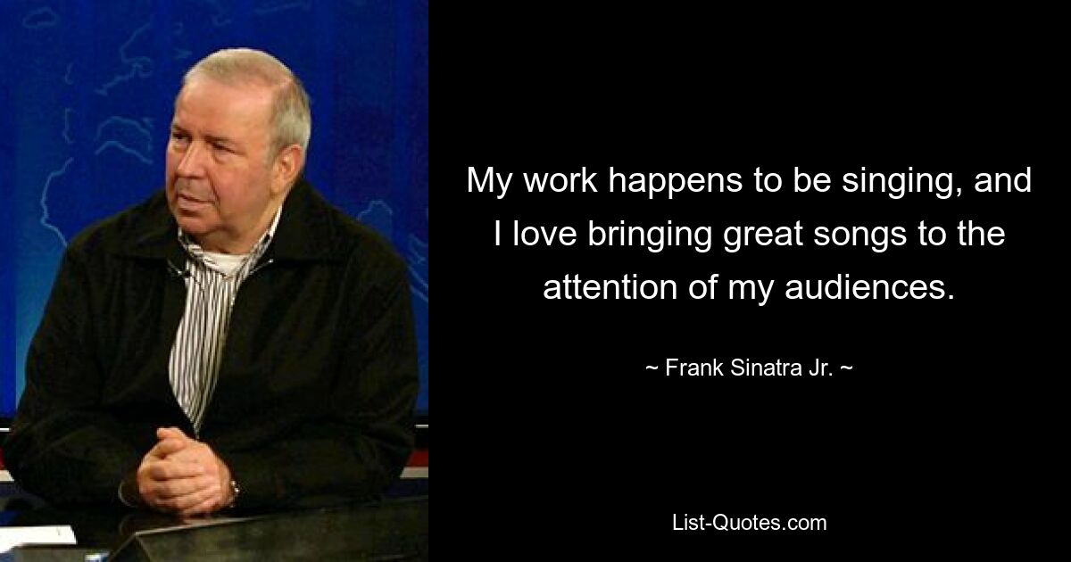 My work happens to be singing, and I love bringing great songs to the attention of my audiences. — © Frank Sinatra Jr.