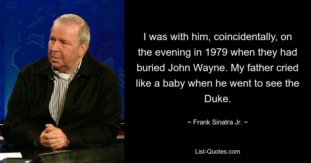 I was with him, coincidentally, on the evening in 1979 when they had buried John Wayne. My father cried like a baby when he went to see the Duke. — © Frank Sinatra Jr.