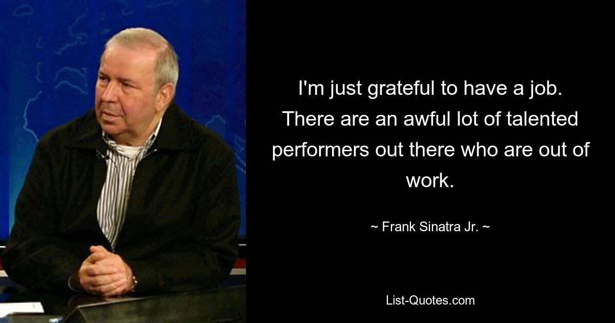 I'm just grateful to have a job. There are an awful lot of talented performers out there who are out of work. — © Frank Sinatra Jr.