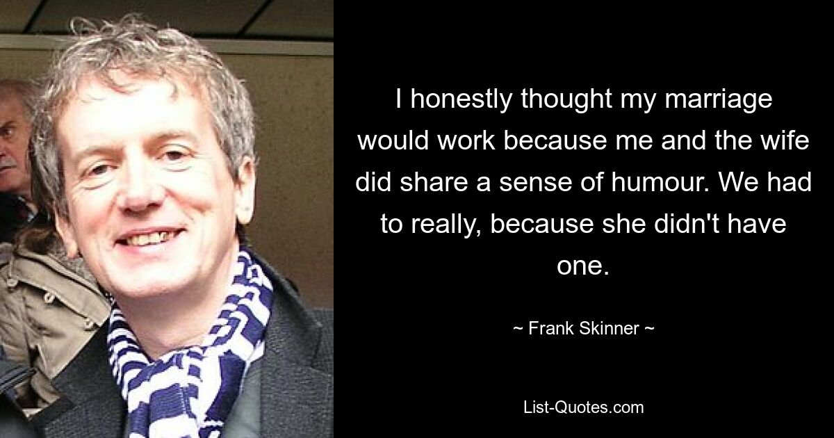 I honestly thought my marriage would work because me and the wife did share a sense of humour. We had to really, because she didn't have one. — © Frank Skinner