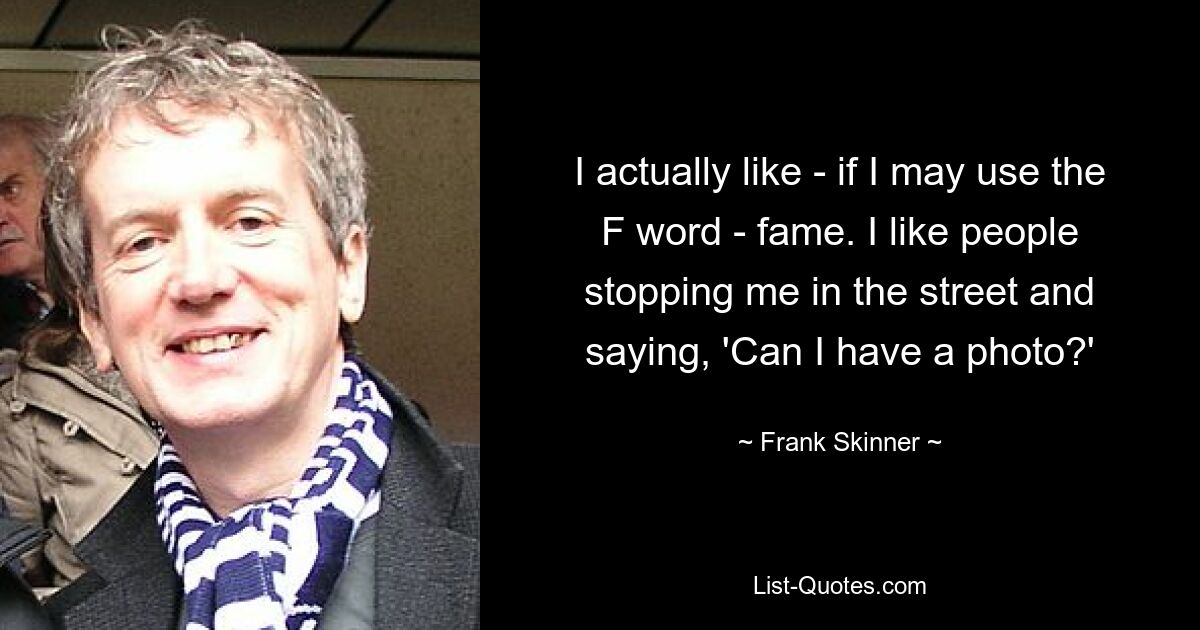 I actually like - if I may use the F word - fame. I like people stopping me in the street and saying, 'Can I have a photo?' — © Frank Skinner