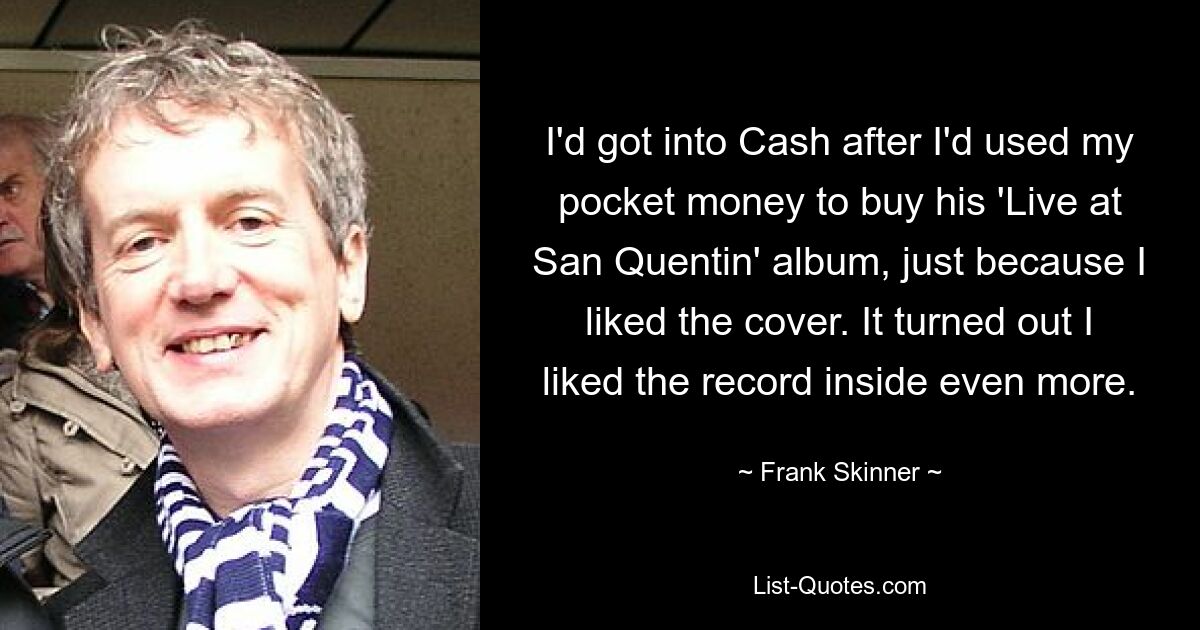 I'd got into Cash after I'd used my pocket money to buy his 'Live at San Quentin' album, just because I liked the cover. It turned out I liked the record inside even more. — © Frank Skinner