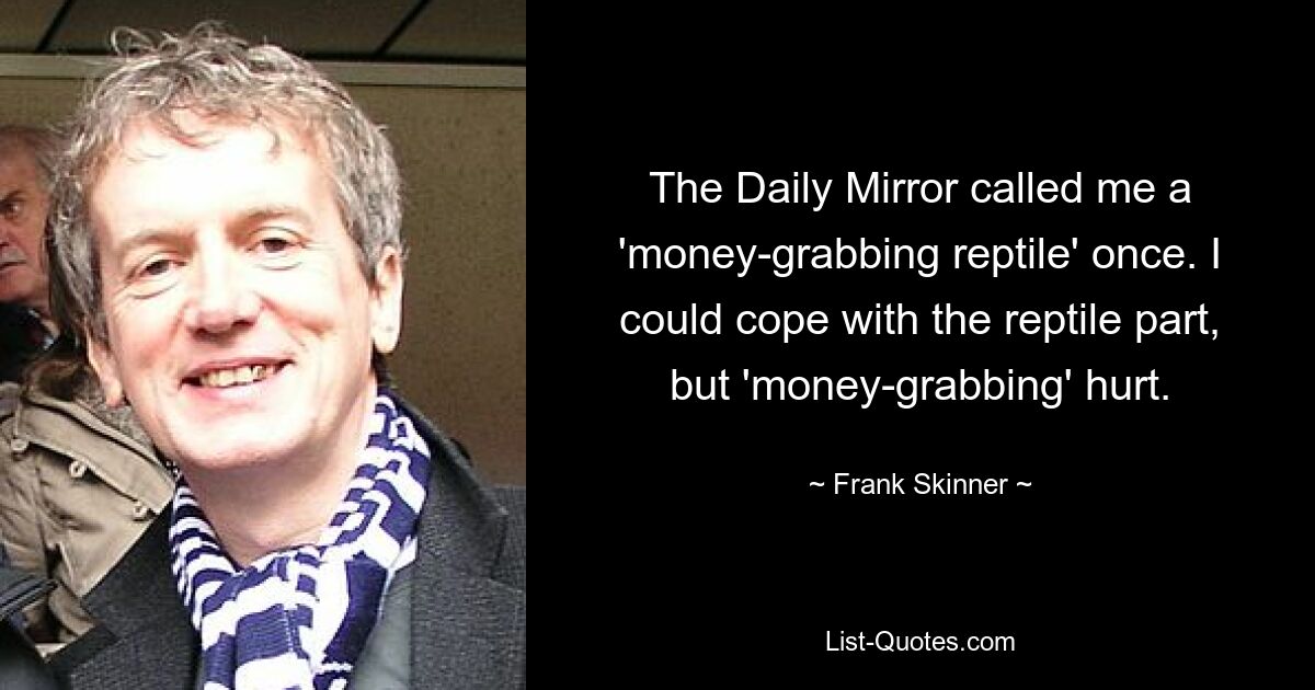 The Daily Mirror called me a 'money-grabbing reptile' once. I could cope with the reptile part, but 'money-grabbing' hurt. — © Frank Skinner