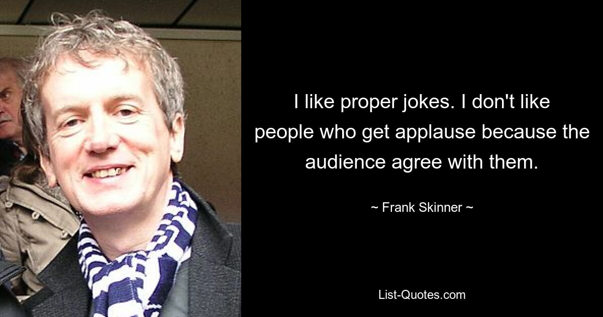 I like proper jokes. I don't like people who get applause because the audience agree with them. — © Frank Skinner