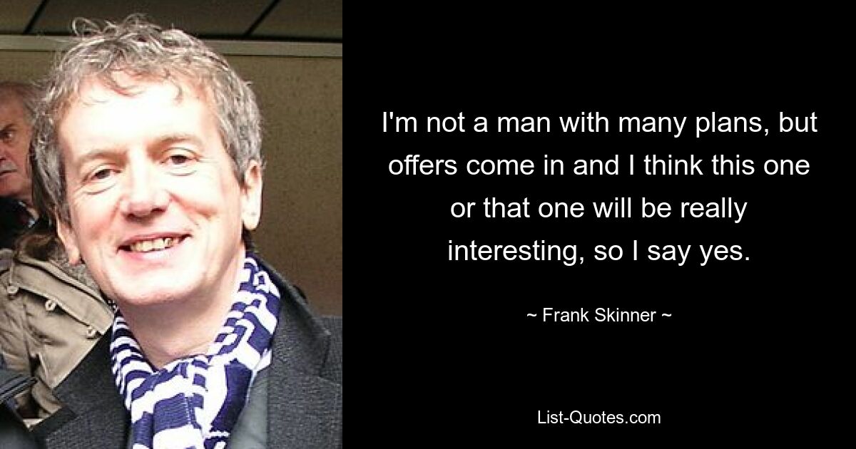 I'm not a man with many plans, but offers come in and I think this one or that one will be really interesting, so I say yes. — © Frank Skinner