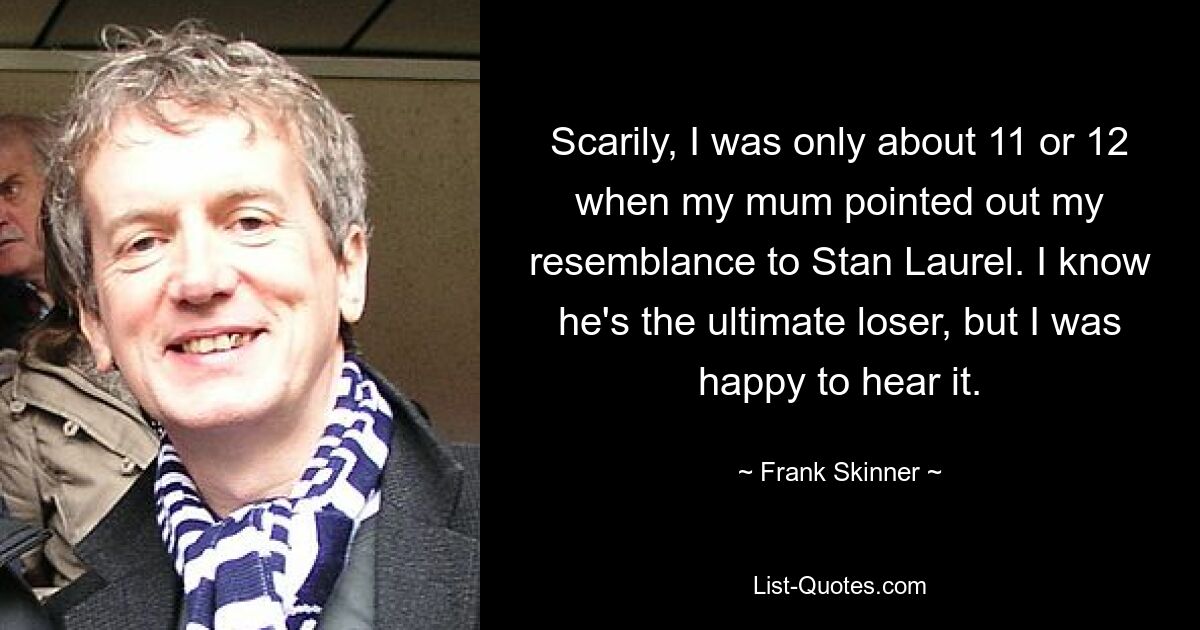 Scarily, I was only about 11 or 12 when my mum pointed out my resemblance to Stan Laurel. I know he's the ultimate loser, but I was happy to hear it. — © Frank Skinner