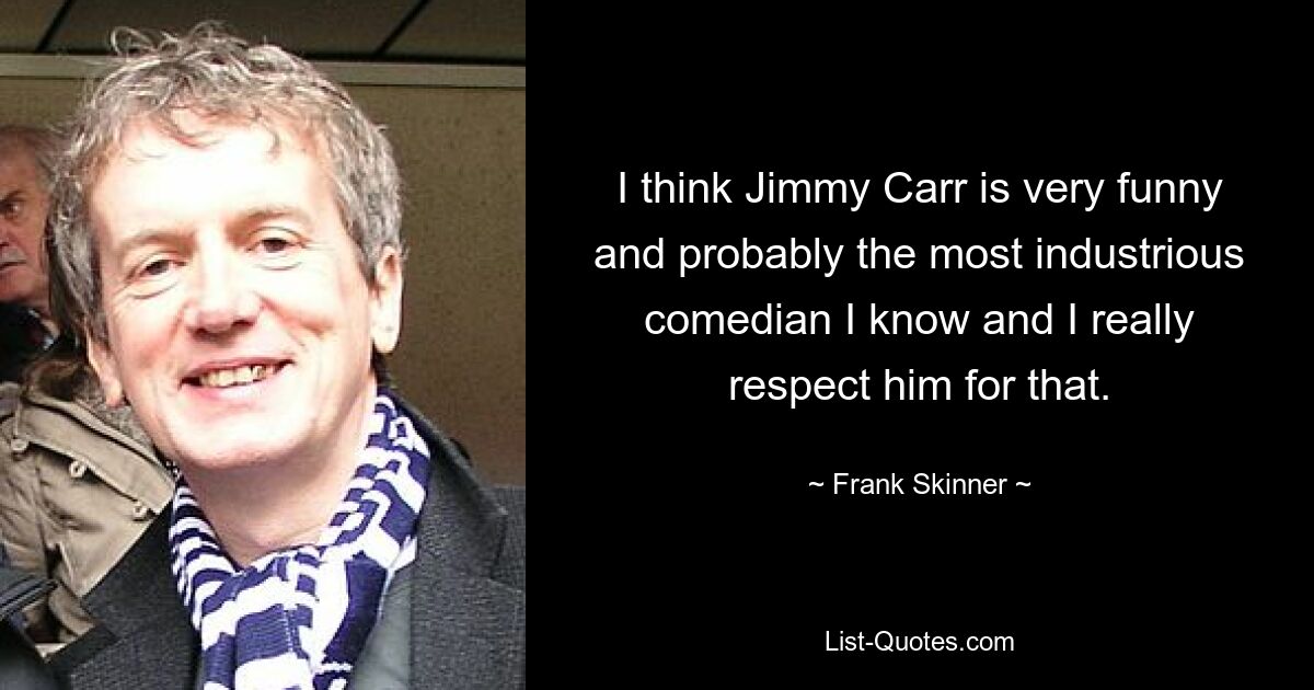 I think Jimmy Carr is very funny and probably the most industrious comedian I know and I really respect him for that. — © Frank Skinner