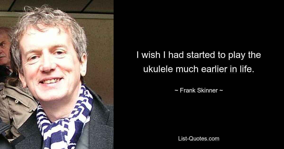 I wish I had started to play the ukulele much earlier in life. — © Frank Skinner