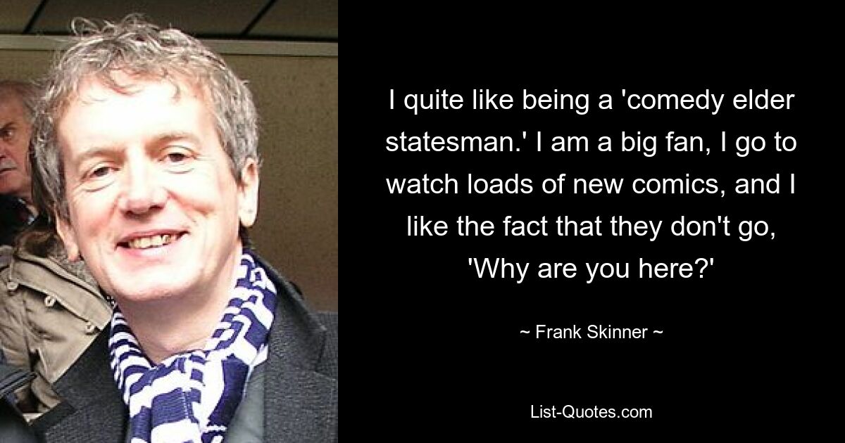 I quite like being a 'comedy elder statesman.' I am a big fan, I go to watch loads of new comics, and I like the fact that they don't go, 'Why are you here?' — © Frank Skinner