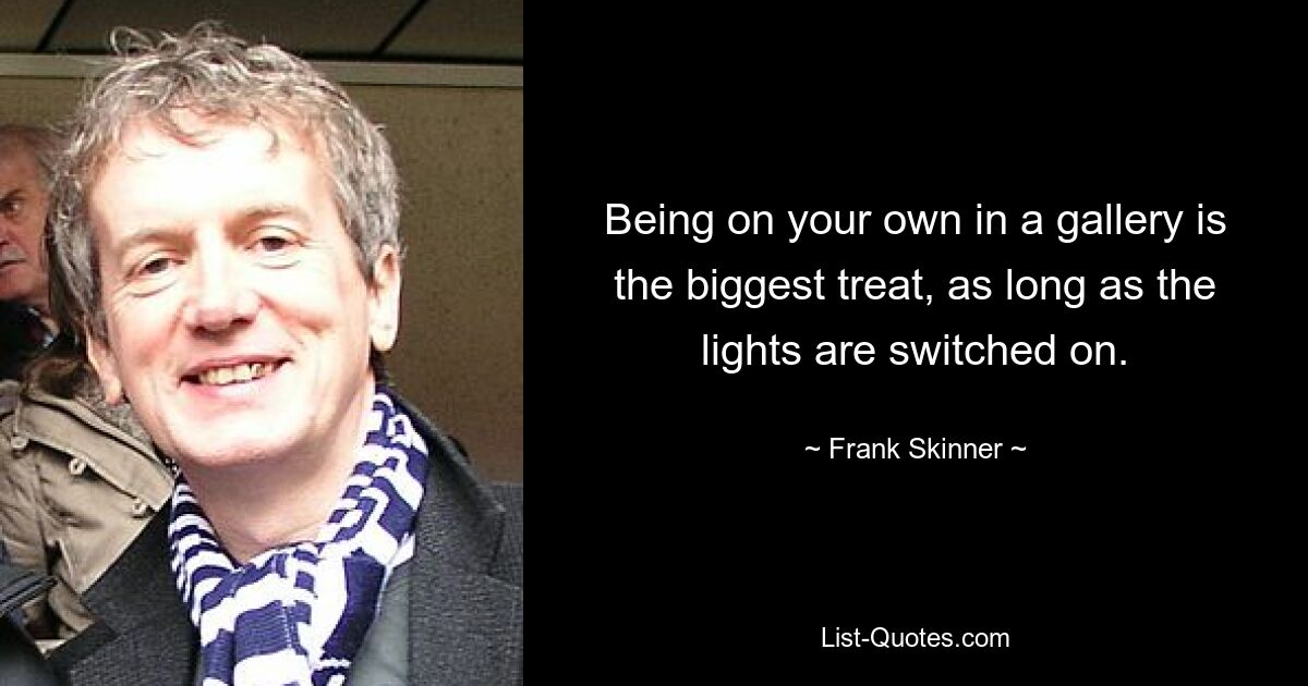 Being on your own in a gallery is the biggest treat, as long as the lights are switched on. — © Frank Skinner