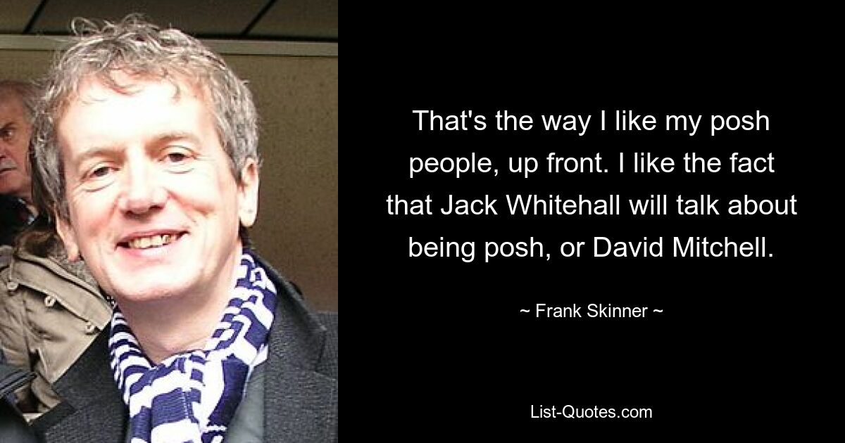 That's the way I like my posh people, up front. I like the fact that Jack Whitehall will talk about being posh, or David Mitchell. — © Frank Skinner