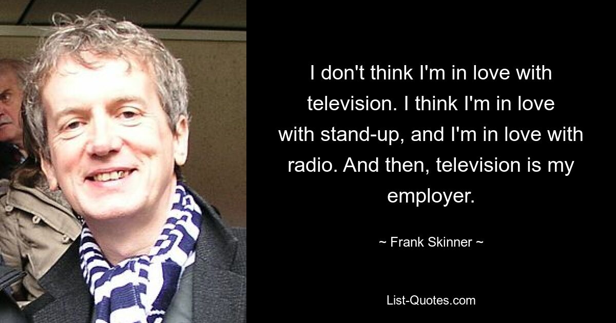 I don't think I'm in love with television. I think I'm in love with stand-up, and I'm in love with radio. And then, television is my employer. — © Frank Skinner