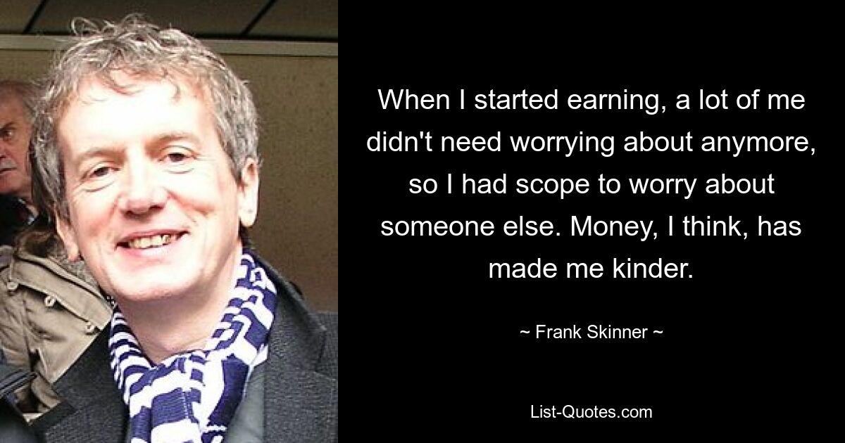 When I started earning, a lot of me didn't need worrying about anymore, so I had scope to worry about someone else. Money, I think, has made me kinder. — © Frank Skinner