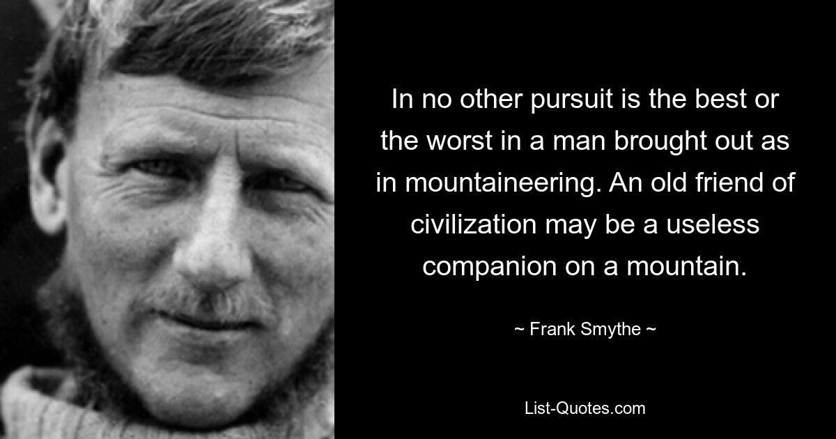 In no other pursuit is the best or the worst in a man brought out as in mountaineering. An old friend of civilization may be a useless companion on a mountain. — © Frank Smythe