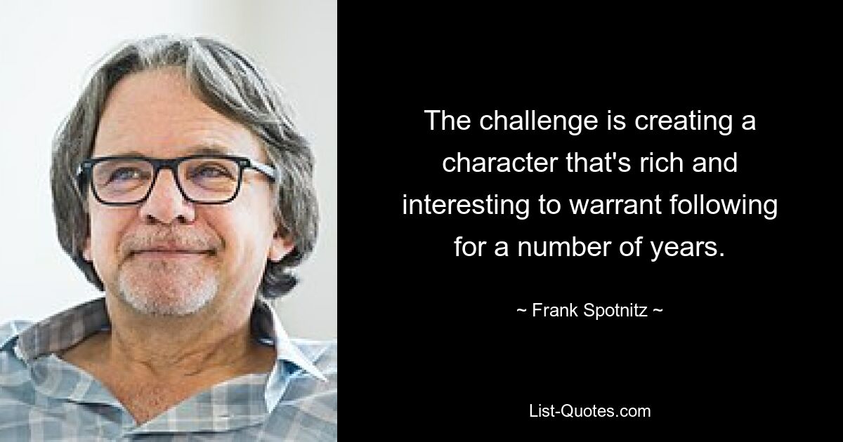 The challenge is creating a character that's rich and interesting to warrant following for a number of years. — © Frank Spotnitz