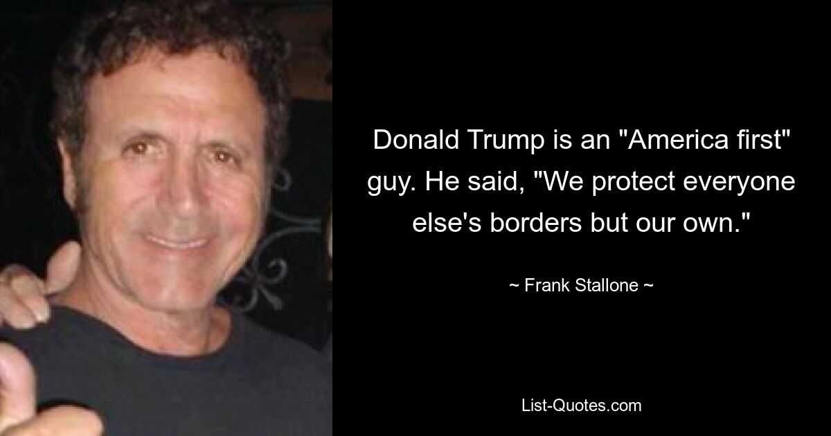 Donald Trump is an "America first" guy. He said, "We protect everyone else's borders but our own." — © Frank Stallone