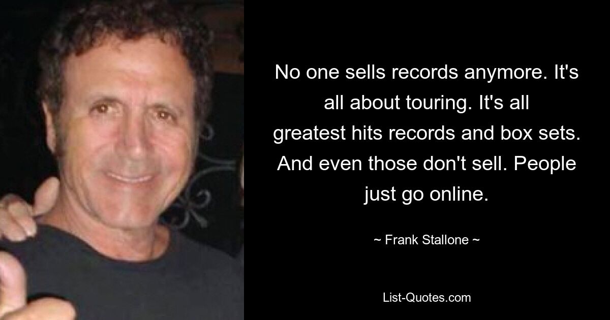 No one sells records anymore. It's all about touring. It's all greatest hits records and box sets. And even those don't sell. People just go online. — © Frank Stallone