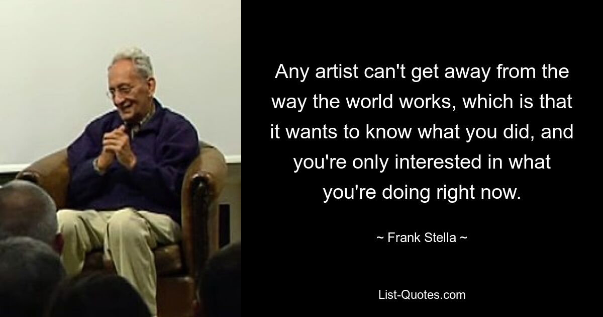 Any artist can't get away from the way the world works, which is that it wants to know what you did, and you're only interested in what you're doing right now. — © Frank Stella