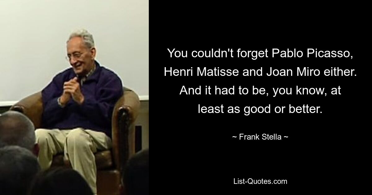 You couldn't forget Pablo Picasso, Henri Matisse and Joan Miro either. And it had to be, you know, at least as good or better. — © Frank Stella
